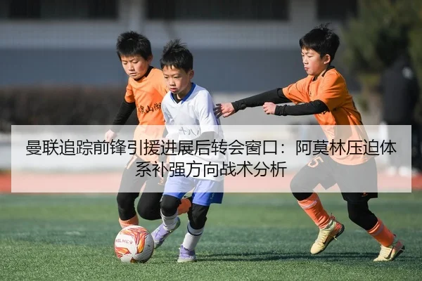 曼联追踪前锋引援进展后转会窗口：阿莫林压迫体系补强方向战术分析