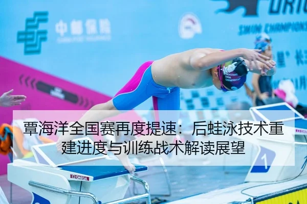 覃海洋全国赛再度提速：后蛙泳技术重建进度与训练战术解读展望