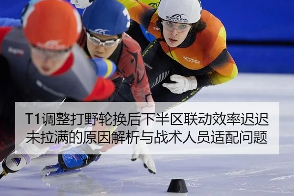 T1调整打野轮换后下半区联动效率迟迟未拉满的原因解析与战术人员适配问题